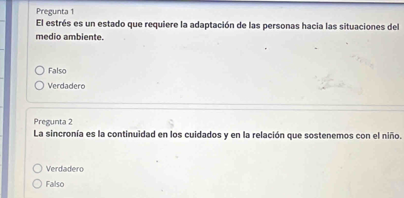 Pregunta 1
El estrés es un estado que requiere la adaptación de las personas hacia las situaciones del
medio ambiente.
Falso
Verdadero
Pregunta 2
La sincronía es la continuidad en los cuidados y en la relación que sostenemos con el niño.
Verdadero
Falso