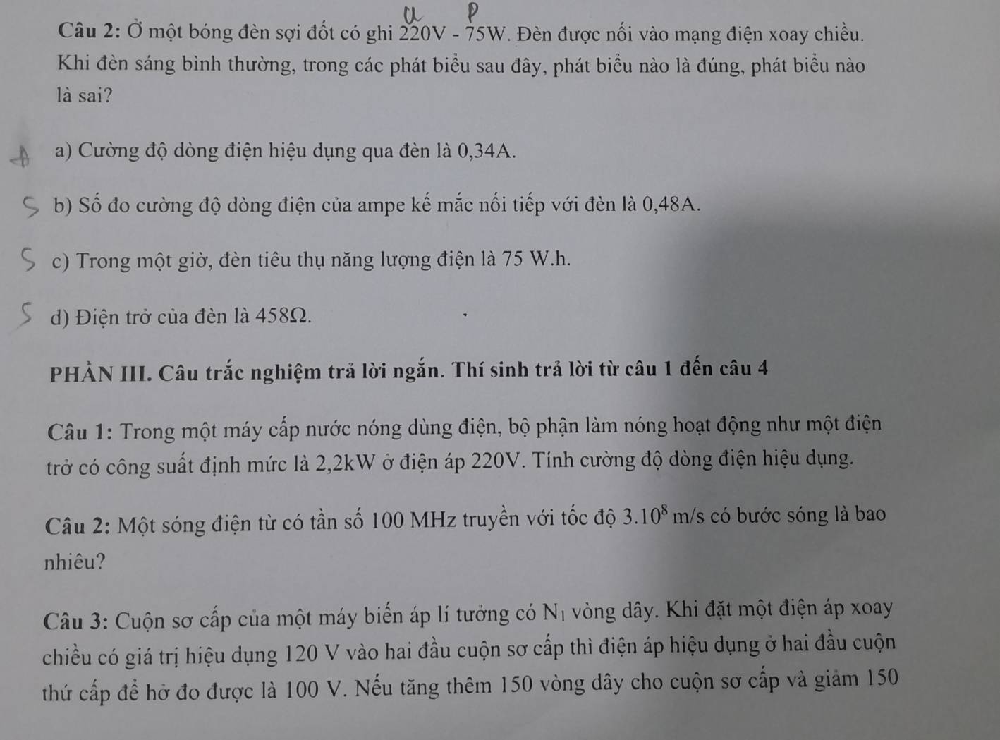 Ở một bóng đèn sợi đốt có ghi 220V - 75W. Đèn được nối vào mạng điện xoay chiều.
Khi đèn sáng bình thường, trong các phát biểu sau đây, phát biểu nào là đúng, phát biểu nào
là sai?
a) Cường độ dòng điện hiệu dụng qua đèn là 0,34A.
b) Số đo cường độ dòng điện của ampe kế mắc nối tiếp với đèn là 0,48A.
c) Trong một giờ, đèn tiêu thụ năng lượng điện là 75 W. h.
d) Điện trở của đèn là 458Ω.
PHẢN III. Câu trắc nghiệm trả lời ngắn. Thí sinh trả lời từ câu 1 đến câu 4
Câu 1: Trong một máy cấp nước nóng dùng điện, bộ phận làm nóng hoạt động như một điện
trở có công suất định mức là 2, 2kW ở điện áp 220V. Tính cường độ dòng điện hiệu dụng.
Câu 2: Một sóng điện từ có tần số 100 MHz truyền với tốc độ 3.10^8m/s có bước sóng là bao
nhiêu?
Câu 3: Cuộn sơ cấp của một máy biến áp lí tưởng có Nị vòng dây. Khi đặt một điện áp xoay
chiều có giá trị hiệu dụng 120 V vào hai đầu cuộn sơ cấp thì điện áp hiệu dụng ở hai đầu cuộn
thứ cấp để hở đo được là 100 V. Nếu tăng thêm 150 vòng dây cho cuộn sơ cấp và giảm 150