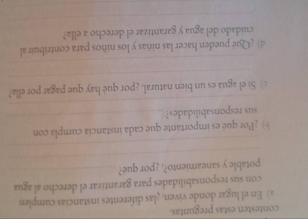 contesten estas preguntas. 
a) En el lugar donde viven, ¿las diferentes instancias cumplen 
con sus responsabilidades para garantizar el derecho al agua 
_ 
potable y saneamiento?, ¿por qué?_ 
_ 
b) Por qué es importante que cada instancia cumpla con 
_ 
sus responsabilidades?_ 
_ 
c) Si el agua es un bien natural, ¿por qué hay que pagar por ella? 
_ 
d) ¿Qué pueden hacer las niñas y los niños para contribuir al 
_ 
cuidado del agua y garantizar el derecho a ella? 
_