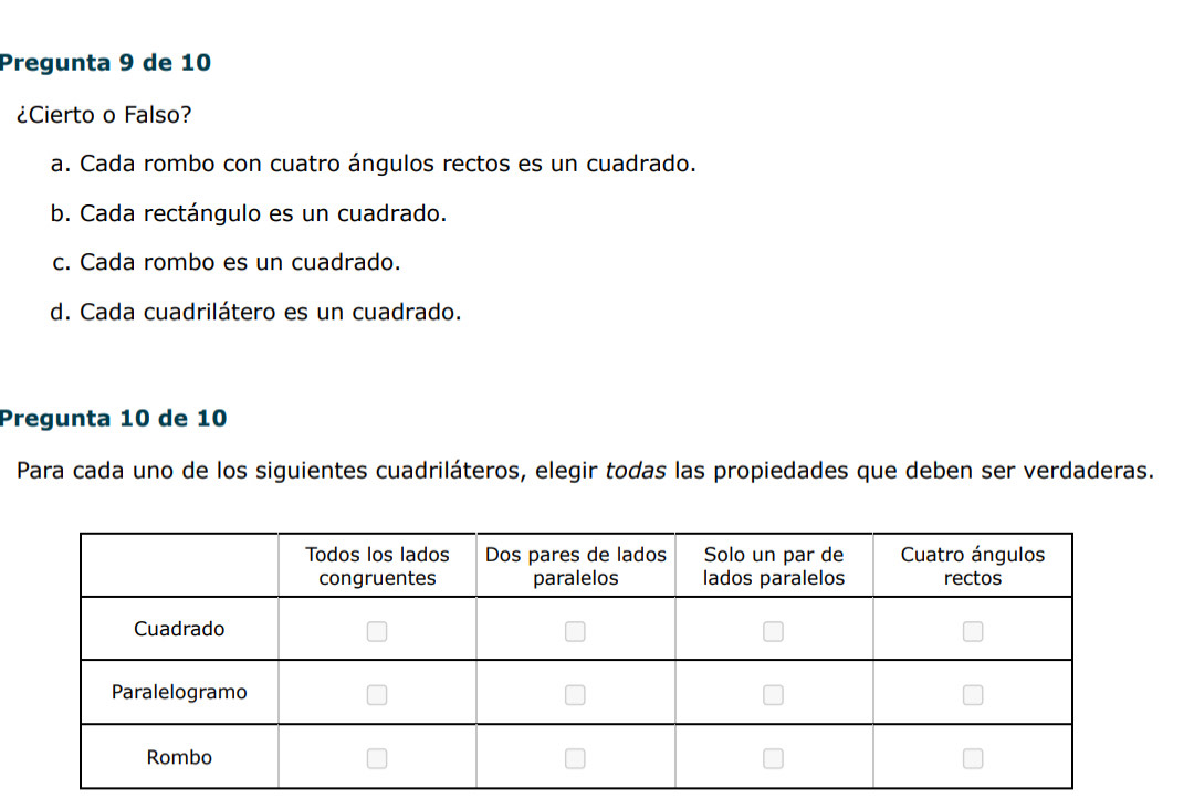 Pregunta 9 de 10
¿Cierto o Falso?
a. Cada rombo con cuatro ángulos rectos es un cuadrado.
b. Cada rectángulo es un cuadrado.
c. Cada rombo es un cuadrado.
d. Cada cuadrilátero es un cuadrado.
Pregunta 10 de 10
Para cada uno de los siguientes cuadriláteros, elegir todas las propiedades que deben ser verdaderas.