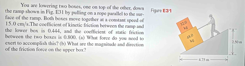 You are lowering two boxes, one on top of the other, down 
the ramp shown in Fig. E31 by pulling on a rope parallel to the sur- Figure E31 
face of the ramp. Both boxes move together at a constant speed of
15.0 cm/s.The coefficient of kinetic friction between the ramp and 
the lower box is 0.444, and the coefficient of static friction 
between the two boxes is 0.800. (a) What force do you need to 
exert to accomplish this? (b) What are the magnitude and direction 
of the friction force on the upper box?