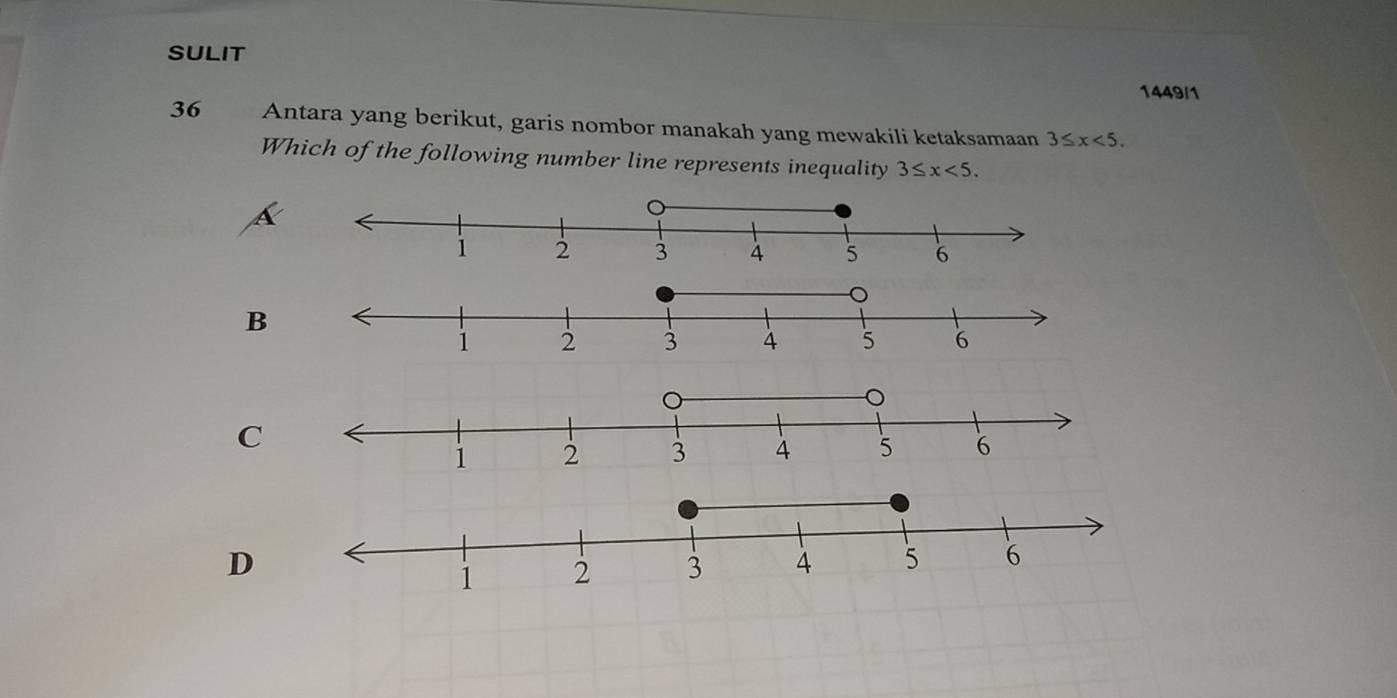 SULIT
1449/1
36 Antara yang berikut, garis nombor manakah yang mewakili ketaksamaan 3≤ x<5</tex>. 
Which of the following number line represents inequality 3≤ x<5</tex>.
a
B
C
D