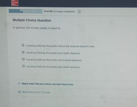 of 33 Concepts completed
Multiple Choice Question
In general, the money supply is equal to:
currency held by the public minus the reserve-deposit ratic
currency held by the public plus bank deposits
currency held by the public minus bank deposits
currency held by the public plus bank reserve
Need help? Review these concept resources
* Read About the Concept