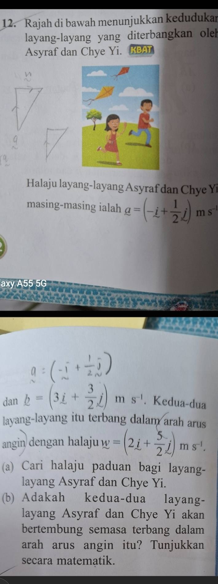 Rajah di bawah menunjukkan kedudukan 
layang-layang yang diterbangkan oleh 
Asyraf dan Chye Yi. KBAT 
Halaju layang-layang Asyraf dan Chye Yi 
masing-masing ialah a=(-i+ 1/2 j) m S^(-1)
axy A55 5G
a=(-i+ 1/2 j)
dan _ b=(3_ i+ 3/2 j) m s^(-1). Kedua-dua 
layang-layang itu terbang dalam arah arus 
angin dengan halaju w=(2i+ 5/2 j)ms^(-1). 
(a) Cari halaju paduan bagi layang- 
layang Asyraf dan Chye Yi. 
(b) Adakah kedua-dua layang- 
layang Asyraf dan Chye Yi akan 
bertembung semasa terbang dalam 
arah arus angin itu? Tunjukkan 
secara matematik.