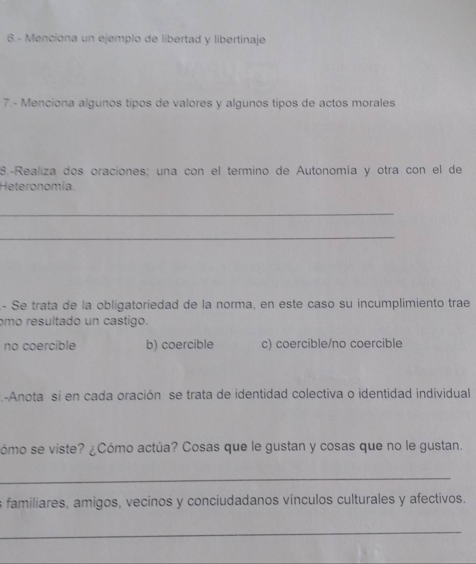 6.- Menciona un ejemplo de libertad y libertínaje
7.- Menciona algunos tipos de valores y algunos tipos de actos morales
8.-Realiza dos oraciones; una con el termino de Autonomía y otra con el de
Heteronomía.
_
_
- Se trata de la obligatoriedad de la norma, en este caso su incumplimiento trae
omo resultado un castigo.
no coercible b) coercible c) coercible/no coercible
-Anota si en cada oración se trata de identidad colectiva o identidad individual
ómo se viste? ¿Cómo actúa? Cosas que le gustan y cosas que no le gustan.
_
familiares, amigos, vecinos y conciudadanos vínculos culturales y afectivos.
_