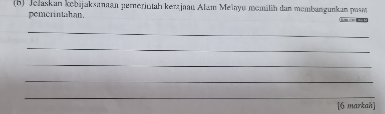 Jelaskan kebijaksanaan pemerintah kerajaan Alam Melayu memilih dan membangunkan pusat 
pemerintahan. 
BUKU TEKS HS. 61 
_ 
_ 
_ 
_ 
_ 
[6 markah]