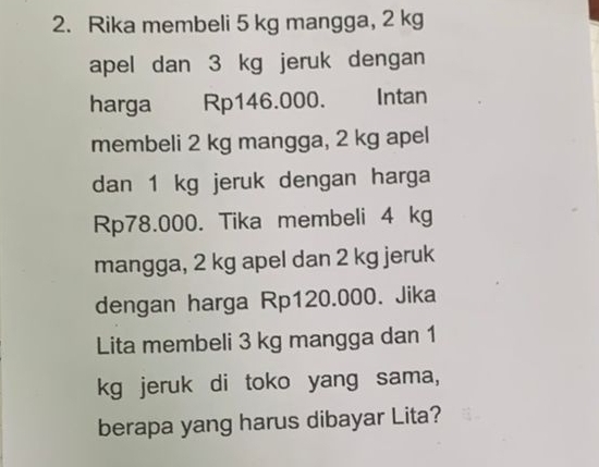 Rika membeli 5 kg mangga, 2 kg
apel dan 3 kg jeruk dengan 
harga Rp146.000. Intan 
membeli 2 kg mangga, 2 kg apel 
dan 1 kg jeruk dengan harga
Rp78.000. Tika membeli 4 kg
mangga, 2 kg apel dan 2 kg jeruk 
dengan harga Rp120.000. Jika 
Lita membeli 3 kg mangga dan 1
kg jeruk di toko yang sama, 
berapa yang harus dibayar Lita?