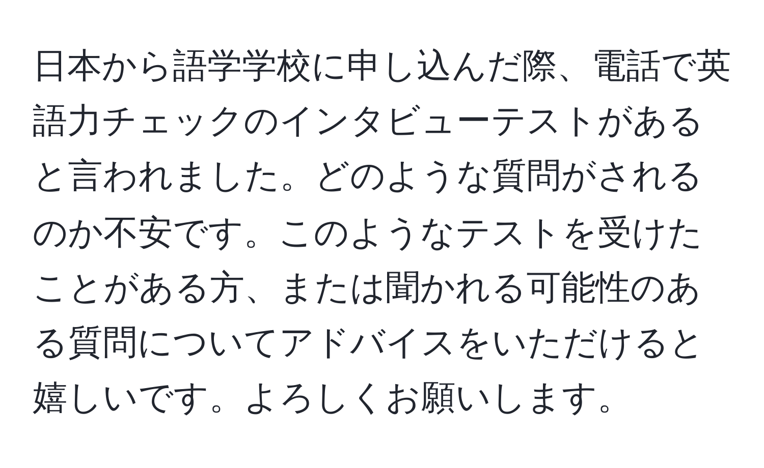 日本から語学学校に申し込んだ際、電話で英語力チェックのインタビューテストがあると言われました。どのような質問がされるのか不安です。このようなテストを受けたことがある方、または聞かれる可能性のある質問についてアドバイスをいただけると嬉しいです。よろしくお願いします。