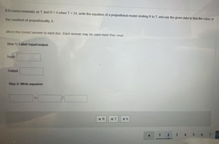 Rsames anverely as T and R=4 when T=24 , write the equation of a proportional model relating R to T, and use the given data to find the value of 
the constant of proportionality, k
Move the correct answer to each box. Each answer may be used more than once. 
Smp 1: Label input/output. 
trpist □ 
Oulput □ 
Step 2: Write equation
□ =□ /□
= R = T s k
□  1 23 5 6 7