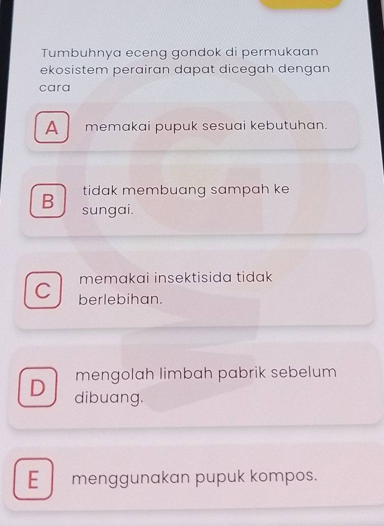 Tumbuhnya eceng gondok di permukaan
ekosistem perairan dapat dicegah dengan
cara
A memakai pupuk sesuai kebutuhan.
tidak membuang sampah ke
B sungai.
memakai insektisida tidak
berlebihan.
mengolah limbah pabrik sebelum
D dibuang.
E menggunakan pupuk kompos.