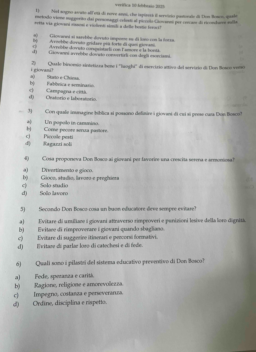 verifica 10 febbraio 2025
1) Nel sogno avuto all’età di nove anni, che ispirerà il servizio pastorale di Don Bosco, quale
metodo viene suggerito dai personaggi celesti al piccolo Giovanni per cercare di ricondurre sulla
retta via giovani rissosi e violenti simili a delle bestie feroci?
a) Giovanni si sarebbe dovuto imporre su di loro con la forza.
b) Avrebbe dovuto gridare più forte di quei giovani.
c) Avrebbe dovuto conquistarli con l'amore e la bontà.
d) Giovanni avrebbe dovuto convertirli con degli esorcismi.
2) Quale binomio sintetizza bene i “luoghi” di esercizio attivo del servizio di Don Bosco verso
i giovani?
a) Stato e Chiesa.
b) Fabbrica e seminario.
c) Campagna e città.
d) Oratorio e laboratorio.
3) Con quale immagine biblica si possono definire i giovani di cui si prese cura Don Bosco?
a) Un popolo in cammino.
b) Come pecore senza pastore.
c) Piccole pesti
d) Ragazzi soli
4) Cosa proponeva Don Bosco ai giovani per favorire una crescita serena e armoniosa?
a) Divertimento e gioco.
b) Gioco, studio, lavoro e preghiera
c) Solo studio
d) Solo lavoro
5) Secondo Don Bosco cosa un buon educatore deve sempre evitare?
a) Evitare di umiliare i giovani attraverso rimproveri e punizioni lesive della loro dignità.
b) Evitare di rimproverare i giovani quando sbagliano.
c) Evitare di suggerire itinerari e percorsi formativi.
d) Evitare di parlar loro di catechesi e di fede.
6) Quali sono i pilastri del sistema educativo preventivo di Don Bosco?
a) Fede, speranza e carità.
b) Ragione, religione e amorevolezza.
c) Impegno, costanza e perseveranza.
d) Ordine, disciplina e rispetto.