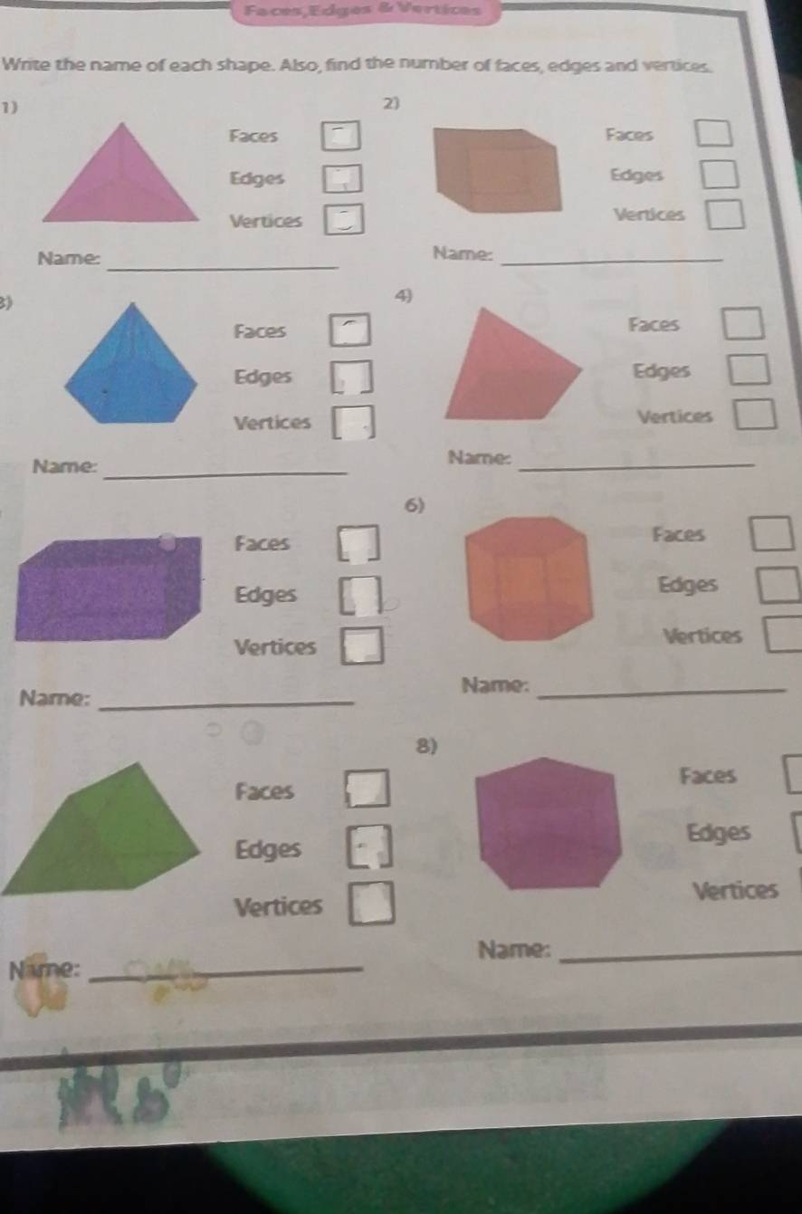 Faces,Edges & Vertices 
Write the name of each shape. Also, find the number of faces, edges and vertices. 
1) 
2 
FacesFaces 
EdgesEdges 
Vertices 
Vertices 
_ 
Name: Name:_ 
3 
4) 
Faces Faces 
Edges Edges 
Vertices Vertices 
Name:_ 
Name:_ 
6) 
Faces Faces 
Edges Edges 
Vertices 
Vertices 
Name:_ 
Name:_ 
8) 
Faces 
Faces 
Edges 
Edges 
Vertices 
Vertices 
Name:_ 
Name:_