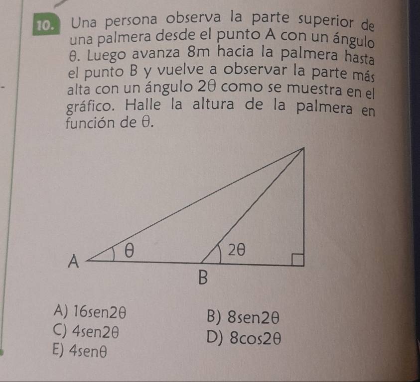 Una persona observa la parte superior de
una palmera desde el punto A con un ángulo
θ. Luego avanza 8m hacia la palmera hasta
el punto B y vuelve a observar la parte más
alta con un ángulo 2θ como se muestra en el
gráfico. Halle la altura de la palmera en
función de θ.
A) 16sen2θ
B) 8sen 2θ
C) 4sen 2θ
D) 8cos 2θ
E) 4sen θ