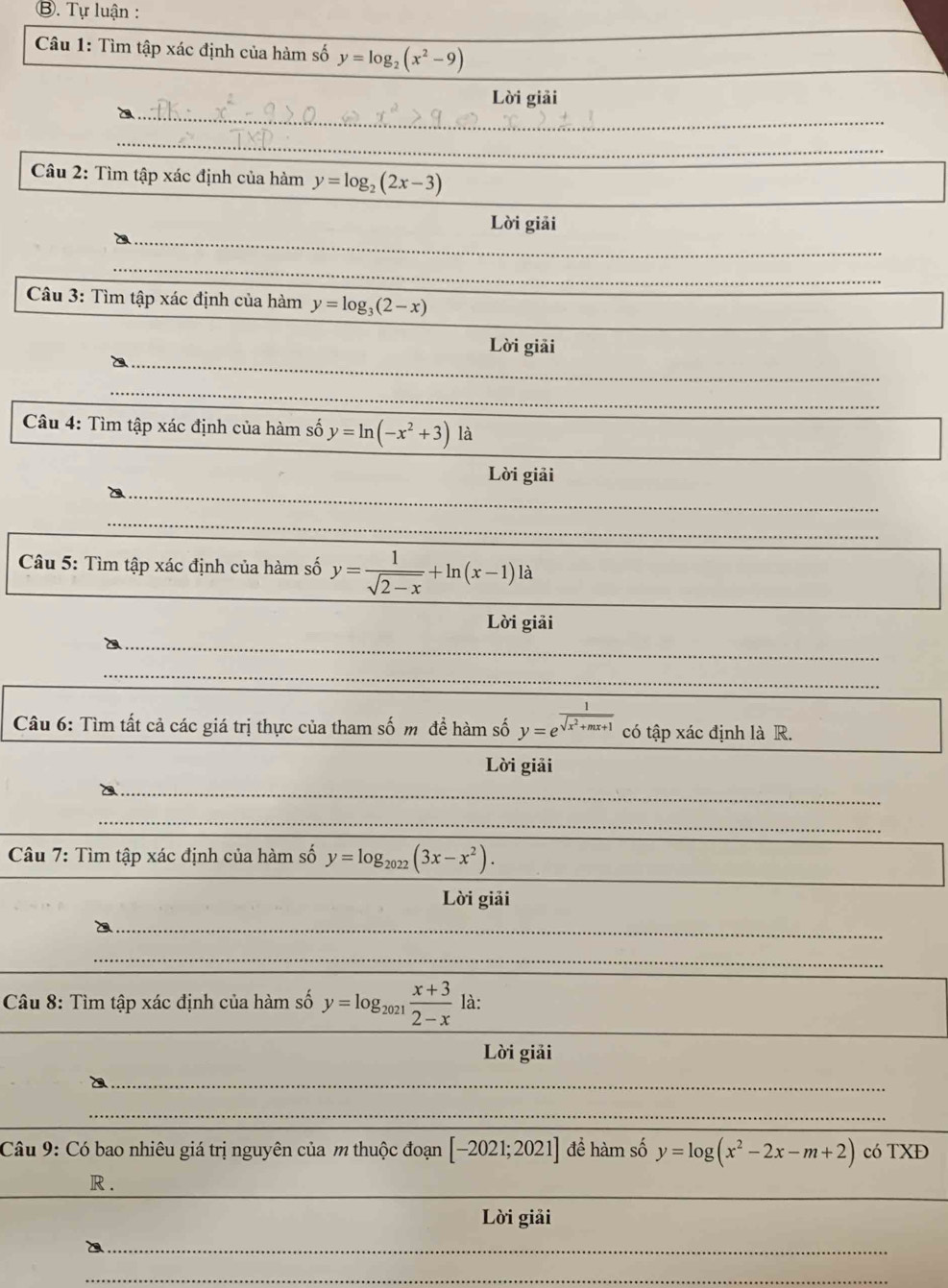 ⑧. Tự luận : 
Câu 1: Tìm tập xác định của hàm số y=log _2(x^2-9)
_ 
Lời giải 
_ 
Câu 2: Tìm tập xác định của hàm y=log _2(2x-3)
_ 
Lời giải 
_ 
Câu 3: Tìm tập xác định của hàm y=log _3(2-x)
_ 
Lời giải 
_ 
Câu 4: Tìm tập xác định của hàm số y=ln (-x^2+3) là 
_ 
Lời giải 
_ 
_ 
Câu 5: Tìm tập xác định của hàm số y= 1/sqrt(2-x) +ln (x-1)la
Lời giải 
_ 
_ 
Câu 6: Tìm tất cả các giá trị thực của tham số m để hàm số y=e^(frac 1)sqrt(x^2+mx+1) có tập xác định là R. 
Lời giải 
_ 
_ 
Câu 7: Tìm tập xác định của hàm số y=log _2022(3x-x^2). 
_ 
Lời giải 
_ 
_ 
_ 
_ 
_ 
Câu 8: Tìm tập xác định của hàm số y=log _2021 (x+3)/2-x  là: 
Lời giải 
_ 
_ 
_ 
Câu 9: Có bao nhiêu giá trị nguyên của m thuộc đoạn [-2021;2021] để hàm số y=log (x^2-2x-m+2) có TXĐ 
_ 
R . 
Lời giải 
_D 
_