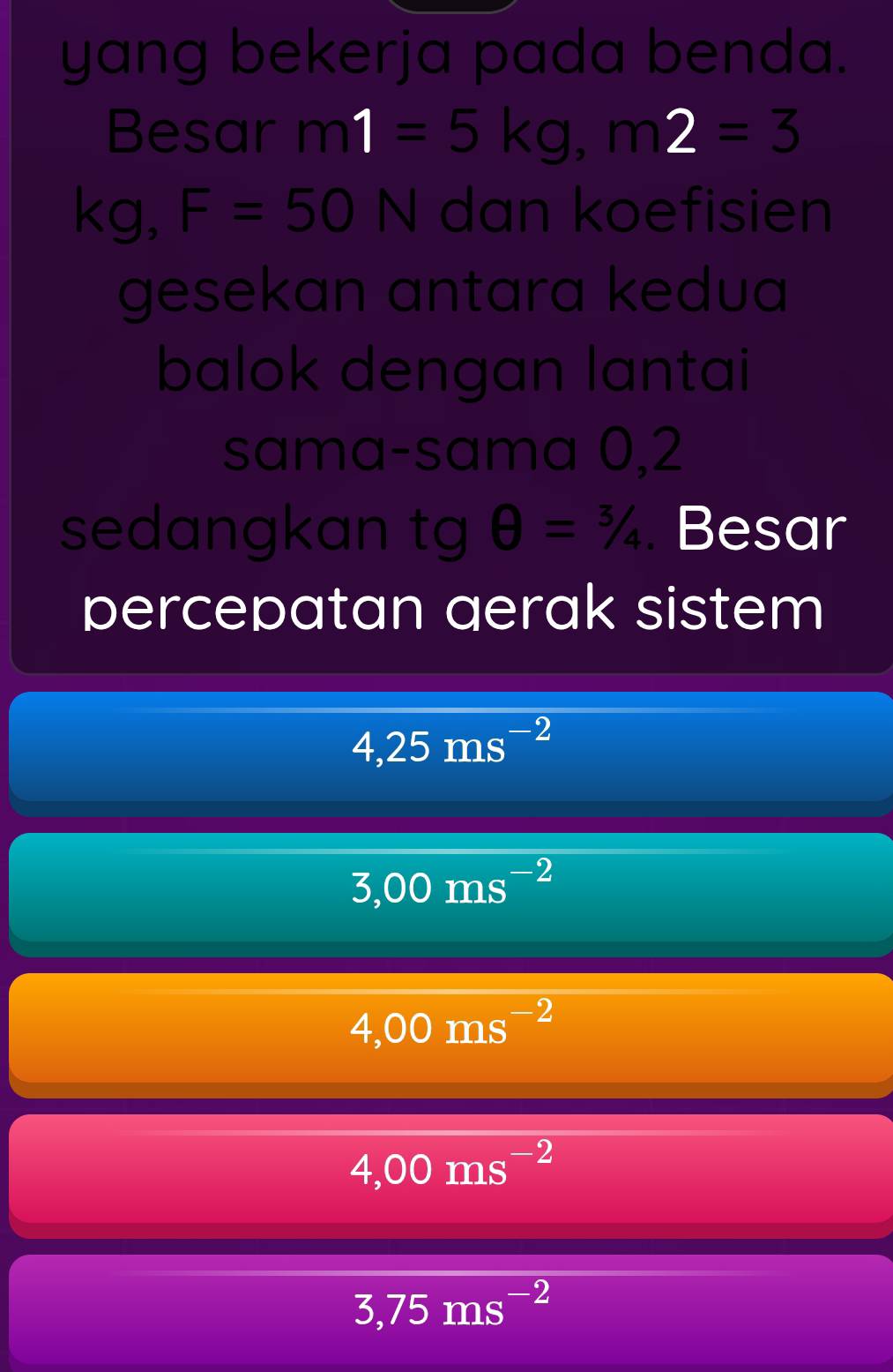 yang bekerja pada benda.
Besar m1=5kg, m2=3
kg, F=50N I dan koefisien
gesekan antara kedua
balok dengan lantai
sama-sama 0,2
sedangkan tg θ =3/4 Besar
percepatan gerak sistem
4,25ms^(-2)
3,00ms^(-2)
4,00ms^(-2)
4,00ms^(-2)
3,75ms^(-2)