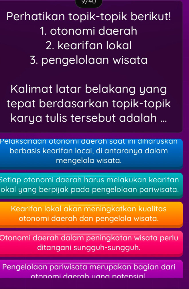 9/40 
Perhatikan topik-topik berikut! 
1. otonomi daerah 
2. kearifan lokal 
3. pengelolaan wisata 
Kalimat latar belakang yang 
tepat berdasarkan topik-topik 
karya tulis tersebut adalah ... 
Pelaksanaan otonomi daerah saat ini diharuskan 
berbasis kearifan local, di antaranya dalam 
mengelola wisata. 
Setiap otonomi daerah harus melakukan kearifan 
okal yang berpijak pada pengelolaan pariwisata. 
Kearifan lokal akan meningkatkan kualitas 
otonomi daerah dan pengelola wisata. 
Otonomi daerah dalam peningkatan wisata perlu 
ditangani sungguh-sungguh. 
Pengelolaan pariwisata merupakan bagian dari 
on o mi a ra h u an a n ten sil