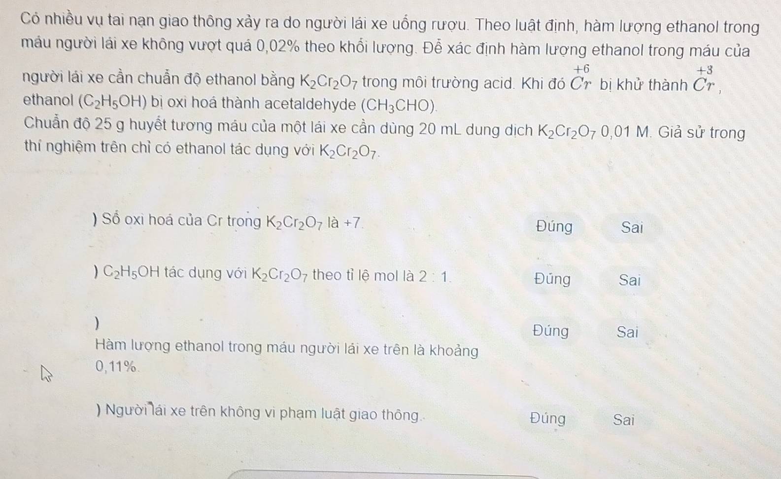 Có nhiều vụ tai nạn giao thông xảy ra do người lái xe uống rượu. Theo luật định, hàm lượng ethanol trong
máu người lái xe không vượt quá 0,02% theo khối lượng. Đễ xác định hàm lượng ethanol trong máu của
+6
+3
người lái xe cần chuẩn độ ethanol bằng K_2Cr_2O_7 trong môi trường acid. Khi đó Cr bị khử thành Cr
ethanol (C_2H_5OH) bị oxi hoá thành acetaldehyde (CH_3CHO). 
Chuẩn độ 25 g huyết tương máu của một lái xe cần dùng 20 mL dung dịch K_2Cr_2O_70,01M Giả sử trong
thí nghiệm trên chỉ có ethanol tác dụng với K_2Cr_2O_7. 
) Số oxi hoá của Cr trong K_2Cr_2O_7la+7 Sai
Đúng
) C_2H_5OH tác dụng với K_2Cr_2O_7 theo tỉ lệ mol là 2:1. Đúng Sai
)
Đúng Sai
Hàm lượng ethanol trong máu người lái xe trên là khoảng
0,11%.
) Người lái xe trên không vi phạm luật giao thông. Đúng Sai