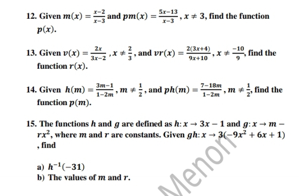 Given m(x)= (x-2)/x-3  and pm(x)= (5x-13)/x-3 , x!= 3 , find the function
p(x). 
13. Given v(x)= 2x/3x-2 , x!=  2/3  , and vr(x)= (2(3x+4))/9x+10 , x!=  (-10)/9  , find the 
function r(x). 
14. Given h(m)= (3m-1)/1-2m , m!=  1/2  , and ph(m)= (7-18m)/1-2m , m!=  1/2  , find the 
function p(m). 
15. The functions h and g are defined as h: xto 3x-1 and g:xto m-
rx^2 , where m and r are constants. Given gh: xto 3(-9x^2+6x+1)
, find 
a) h^(-1)(-31)
b) The values of m and r.