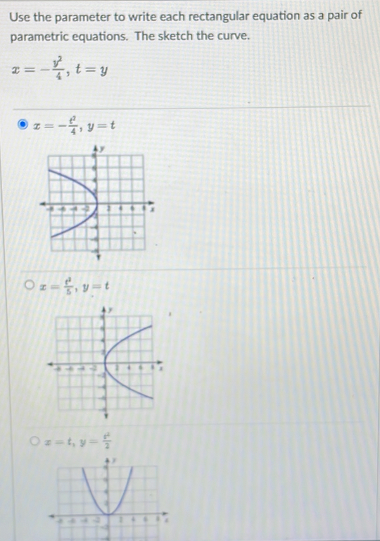 Use the parameter to write each rectangular equation as a pair of 
parametric equations. The sketch the curve.
x=- y^2/4 , t=y
x=- t^2/4 , y=t
x= t^2/5 , y=t
x=t, y= t^2/2 