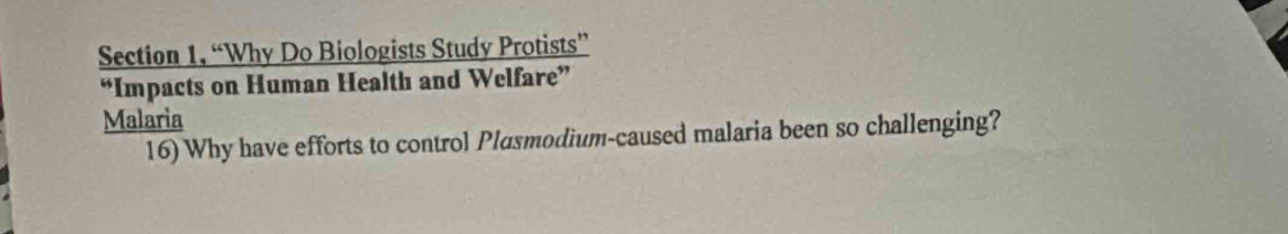 Section 1, “Why Do Biologists Study Protists” 
“Impacts on Human Health and Welfare” 
Malaria 
16) Why have efforts to control Plasmodium-caused malaria been so challenging?