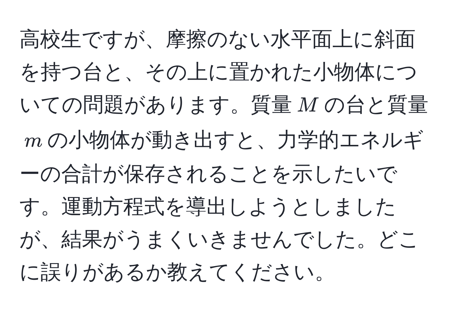 高校生ですが、摩擦のない水平面上に斜面を持つ台と、その上に置かれた小物体についての問題があります。質量$M$の台と質量$m$の小物体が動き出すと、力学的エネルギーの合計が保存されることを示したいです。運動方程式を導出しようとしましたが、結果がうまくいきませんでした。どこに誤りがあるか教えてください。