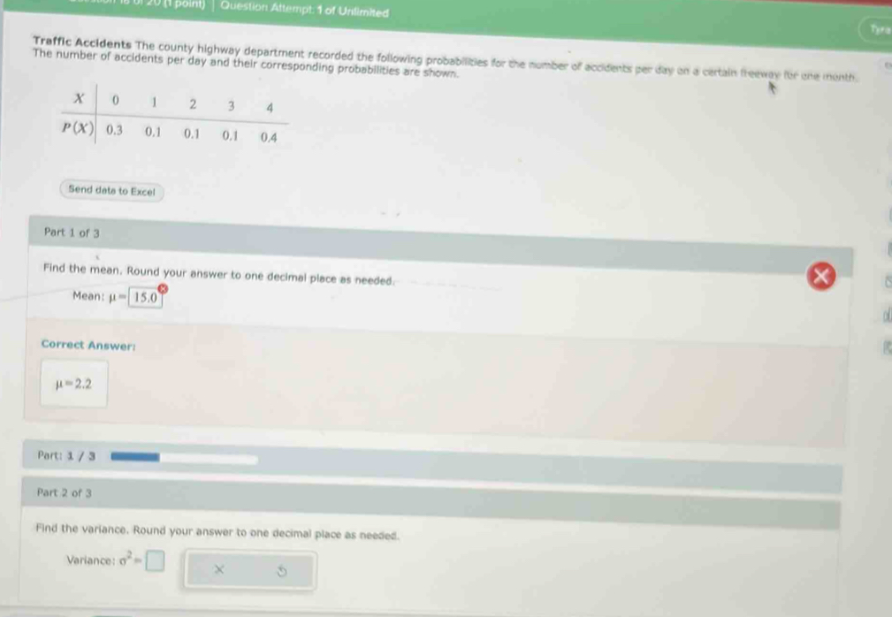 01 20 (1 point) Question Attempt: 1 of Unlimited Tyra
Traffic Accidents The county highway department recorded the following probabilities for the number of accidents per day on a certain freeway for one month.
The number of accidents per day and their corresponding probabilities are shown.
Send dats to Excel
Part 1 of 3
Find the mean. Round your answer to one decimal place as needed.
Mean: mu =15.0

Correct Answer:
mu =2.2
Part: 1 / 3
Part 2 of 3
Find the variance. Round your answer to one decimal place as needed.
Variance: sigma^2=□ × 5