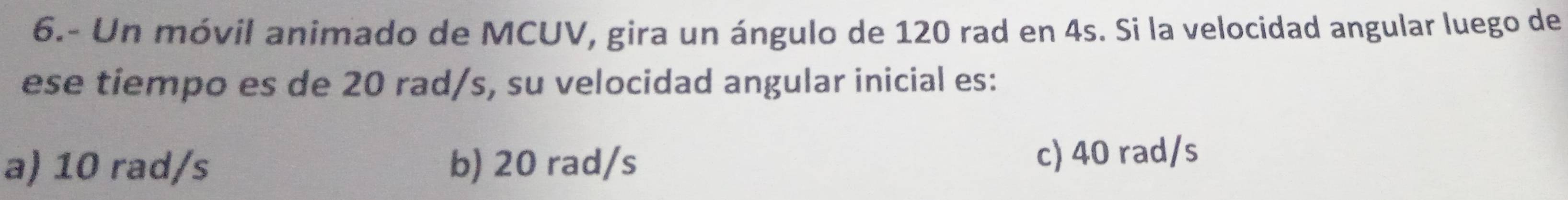 6.- Un móvil animado de MCUV, gira un ángulo de 120 rad en 4s. Si la velocidad angular luego de
ese tiempo es de 20 rad/s, su velocidad angular inicial es:
a) 10 rad/s b) 20 rad/s c) 40 rad/s