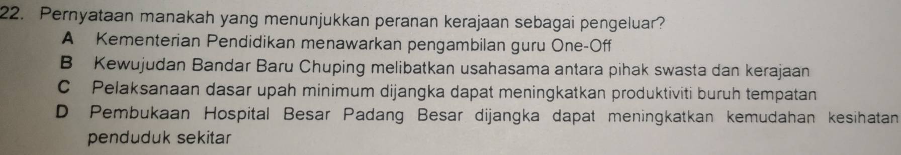 Pernyataan manakah yang menunjukkan peranan kerajaan sebagai pengeluar?
A Kementerian Pendidikan menawarkan pengambilan guru One-Off
B Kewujudan Bandar Baru Chuping melibatkan usahasama antara pihak swasta dan kerajaan
C Pelaksanaan dasar upah minimum dijangka dapat meningkatkan produktiviti buruh tempatan
D Pembukaan Hospital Besar Padang Besar dijangka dapat meningkatkan kemudahan kesihatan
penduduk sekitar