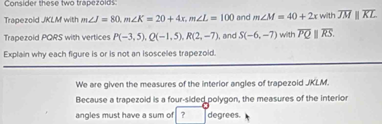 Consider these two trapezolds: 
Trapezoid JKLM with m∠ J=80, m∠ K=20+4x, m∠ L=100 and m∠ M=40+2x with overline JMparallel overline KL. 
Trapezoid PQRS with vertices P(-3,5), Q(-1,5), R(2,-7) , and S(-6,-7) with overline PQ||overline RS. 
Explain why each figure is or is not an isosceles trapezoid. 
We are given the measures of the interior angles of trapezoid JKLM. 
Because a trapezoid is a four-sided polygon, the measures of the interior 
angles must have a sum of ？ degrees.