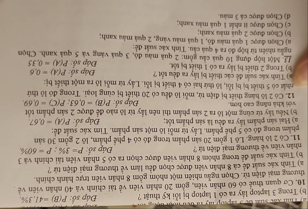 ' T hn xa c s u   t de  3  la top ly   l à  à
b) Trong 3 laptop lấy ra có 1 laptop bị lỗi kỹ thuật ? Đáp số: P(B)=41,3% .
10. Cơ quan thuế có 60 nhân viên, gồm 20 nhân viên về tài chính và 40 nhân viên về
thương mại điện tử. Chọn ngẫu nhiên một nhóm gồm 8 nhân viên trực hành chính.
a) Tính xác suất đề cả 8 nhân viên được chọn đều làm về thương mại điện tử ?
b) Tính xác suất để trong nhóm 8 nhân viên được chọn ra có 5 nhân viên tài chính và 3
nhân viên về thương mại điện tử ? Đáp số: P=3% ;P=60% .
11. Có 2 lô hàng. Lô 1 gồm 20 sản phẩm trong đó có 4 phế phẩm, lô 2 gồm 30 sản
phẩm trong đó có 5 phế phẩm. Lấy từ mỗi lô một sản phẩm. Tìm xác suất để:
a) Hai sản phầm lấy ra đều là sản phẩm tốt; Đáp số: P(A)=0,67.
b) Nếu lấy từ cùng một lô ra 2 sản phẩm thì nên lấy từ lô nào để được 2 sản phẩm tốt
với khả năng cao hơn.
Đáp số: P(B)=0,63;P(C)=0,69.
12. Có 2 lô hàng thiết bị điện tử, mỗi lô đều có 20 thiết bị cùng loại. Trong đó lô thứ
nhất có 5 thiết bị bị lỗi, lô thứ hai có 4 thiết bị lỗi. Lấy từ mỗi lô ra một thiết bị:
a) Tính xác suất để các thiết bị lấy ra đều tốt ? P(A)=0,6
Đáp số:
b) Trong 2 thiết bị lấy ra có 1 thiết bị tốt.
Đáp số: P(A)=0,35
13. Một hộp đựng 10 quả cầu gồm: 2 quả màu đỏ, 3 quả vàng và 5 quả xanh. Chọn
ngẫu nhiên từ hộp đó ra 4 quả cầu. Tính xác suất để:
a) Chọn được 1 quả màu đỏ, 1 quả màu vàng, 2 quả màu xanh;
b) Chọn được 2 quả màu xanh;
c) Chọn được ít nhất 1 quả màu xanh;
d) Chọn được cả 3 màu.