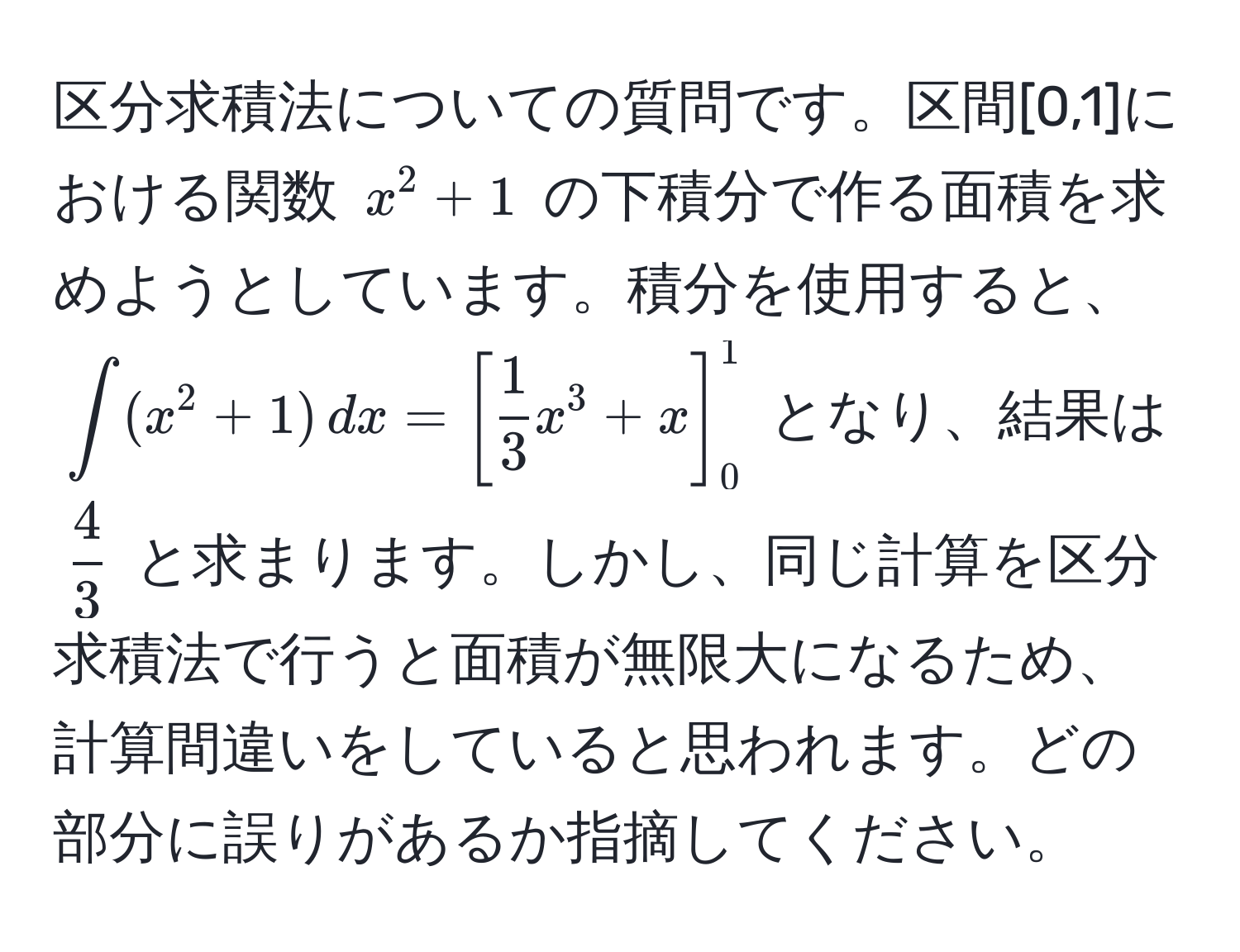 区分求積法についての質問です。区間[0,1]における関数 ( x^(2 + 1 ) の下積分で作る面積を求めようとしています。積分を使用すると、(∈t (x^2 + 1) , dx = [ frac1)3x^(3 + x ]_0^1) となり、結果は (frac4)3) と求まります。しかし、同じ計算を区分求積法で行うと面積が無限大になるため、計算間違いをしていると思われます。どの部分に誤りがあるか指摘してください。