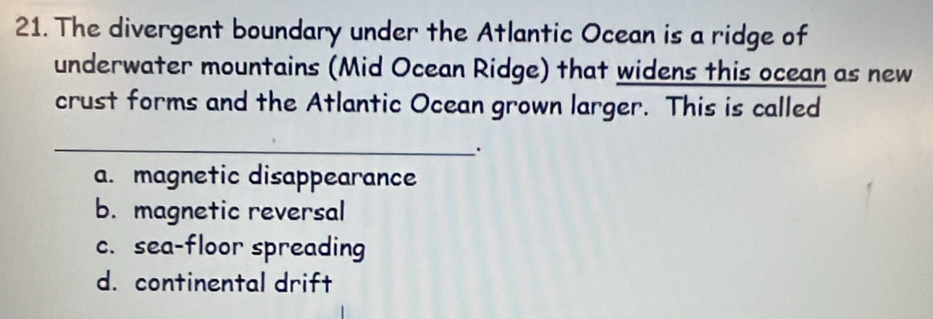 The divergent boundary under the Atlantic Ocean is a ridge of
underwater mountains (Mid Ocean Ridge) that widens this ocean as new
crust forms and the Atlantic Ocean grown larger. This is called
_.
a. magnetic disappearance
b. magnetic reversal
c. sea-floor spreading
d. continental drift