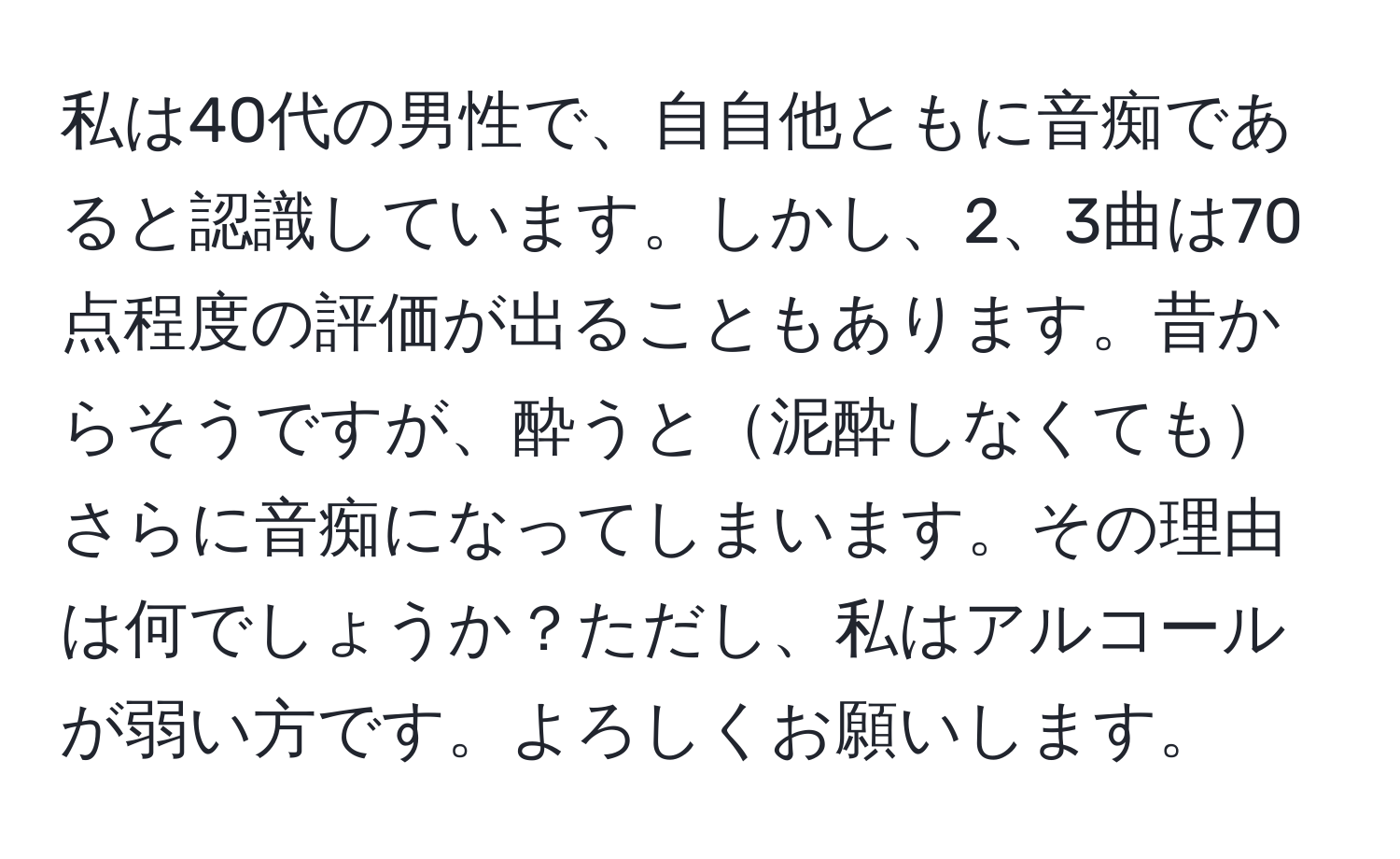 私は40代の男性で、自自他ともに音痴であると認識しています。しかし、2、3曲は70点程度の評価が出ることもあります。昔からそうですが、酔うと泥酔しなくてもさらに音痴になってしまいます。その理由は何でしょうか？ただし、私はアルコールが弱い方です。よろしくお願いします。