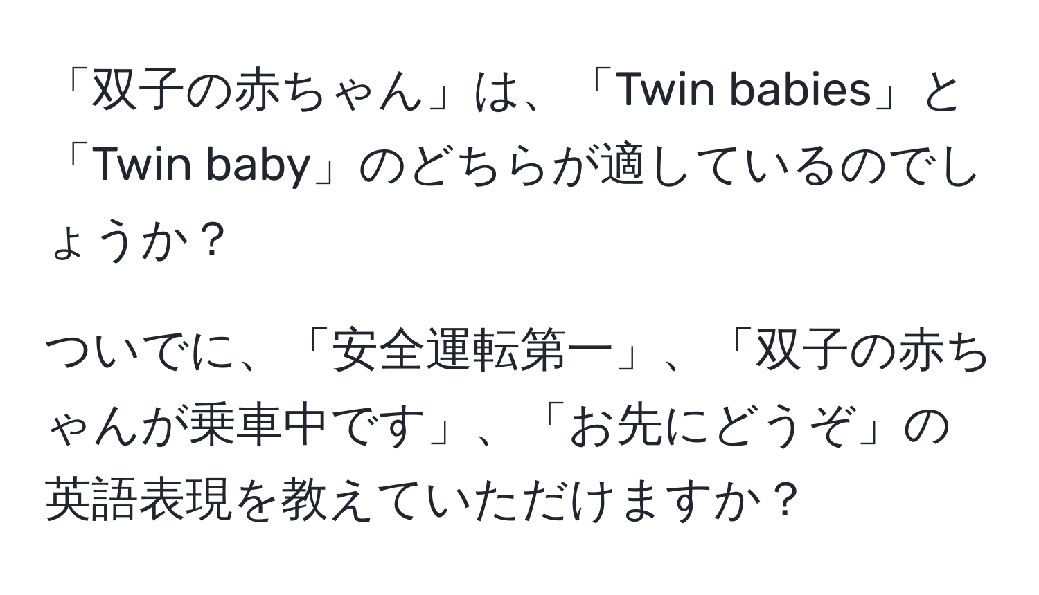 「双子の赤ちゃん」は、「Twin babies」と「Twin baby」のどちらが適しているのでしょうか？

ついでに、「安全運転第一」、「双子の赤ちゃんが乗車中です」、「お先にどうぞ」の英語表現を教えていただけますか？