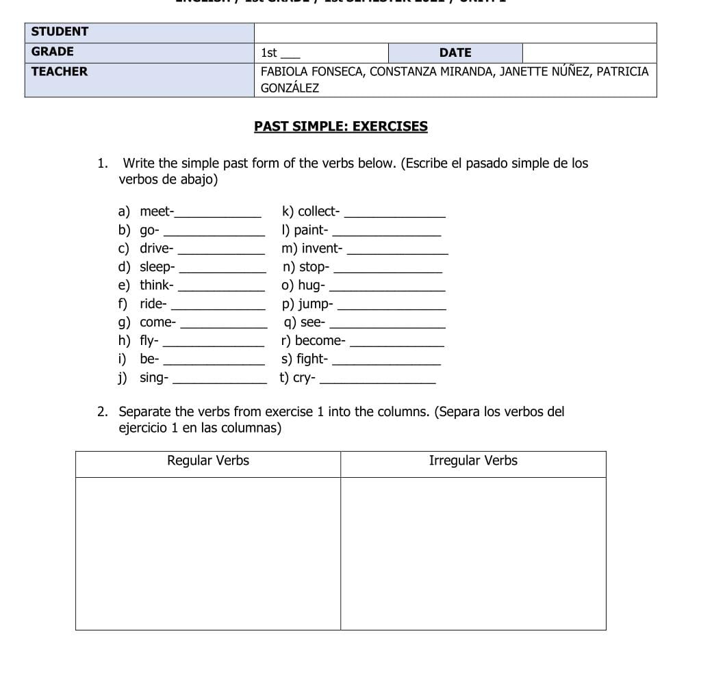 PAST SIMPLE: EXERCISES 
1. Write the simple past form of the verbs below. (Escribe el pasado simple de los 
verbos de abajo) 
a) meet_ k) collect-_ 
b go-_ I) paint-_ 
c) drive-_ m) invent-_ 
d sleep-_ n) stop-_ 
e) think-_ o) hug-_ 
f) ride- _p) jump-_ 
g come- _q) see-_ 
h) fly- _r) become-_ 
i) be- _s) fight-_ 
j) sing-_ t) cry-_ 
2. Separate the verbs from exercise 1 into the columns. (Separa los verbos del 
ejercicio 1 en las columnas)