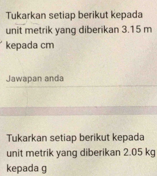 Tukarkan setiap berikut kepada 
unit metrik yang diberikan 3.15 m
kepada cm
Jawapan anda 
Tukarkan setiap berikut kepada 
unit metrik yang diberikan 2.05 kg
kepada g