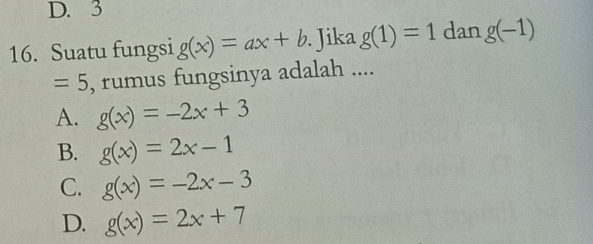 3
16. Suatu fungsi g(x)=ax+b. Jika g(1)=1 dan g(-1)
=5 , rumus fungsinya adalah ....
A. g(x)=-2x+3
B. g(x)=2x-1
C. g(x)=-2x-3
D. g(x)=2x+7