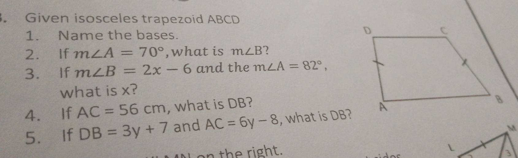 Given isosceles trapezoid ABCD
1. Name the bases. 
2. If m∠ A=70° ,what is m∠ B 2 
3. If m∠ B=2x-6 and the m∠ A=82°, 
what is x? 
4. If AC=56cm , what is DB? 
5. If DB=3y+7 and AC=6y-8 , what is DB? 
on the right. 
L