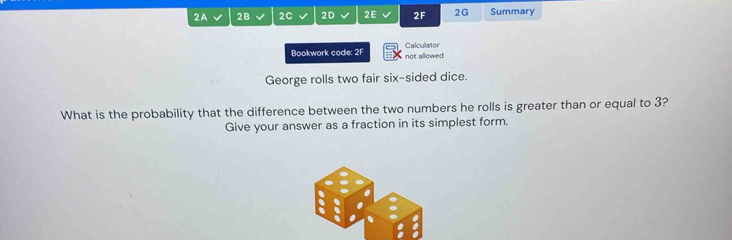 2A 2B 2C 2D 2E 2F 2G Summary 
Bookwork code: 2F not allowed Calculator 
George rolls two fair six-sided dice. 
What is the probability that the difference between the two numbers he rolls is greater than or equal to 3? 
Give your answer as a fraction in its simplest form.