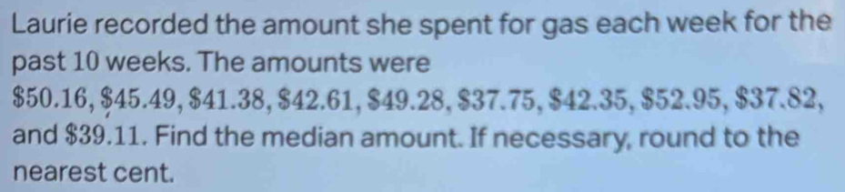 Laurie recorded the amount she spent for gas each week for the 
past 10 weeks. The amounts were
$50.16, $45.49, $41.38, $42.61, $49.28, $37.75, $42.35, $52.95, $37.82, 
and $39.11. Find the median amount. If necessary, round to the 
nearest cent.