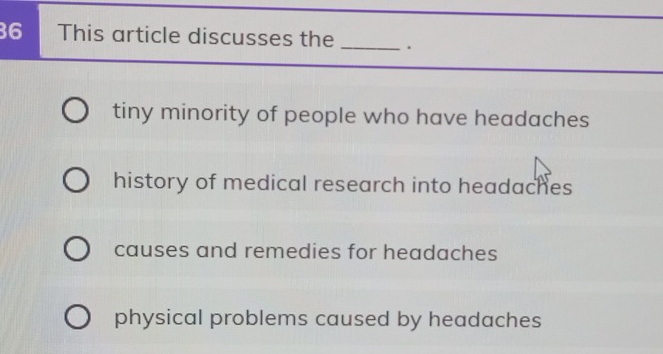 This article discusses the _.
tiny minority of people who have headaches
history of medical research into headaches
causes and remedies for headaches
physical problems caused by headaches