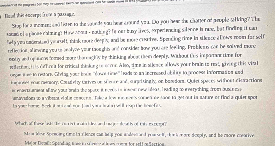 novement of the progress bar may be uneven because questions can be worth more or less (incuainy 
Read this excerpt from a passage. 
Stop for a moment and listen to the sounds you hear around you. Do you hear the chatter of people talking? The 
sound of a phone chiming? How about - nothing? In our busy lives, experiencing silence is rare, but finding it can 
help you understand yourself, think more deeply, and be more creative. Spending time in silence allows room for self 
reflection, allowing you to analyze your thoughts and consider how you are feeling. Problems can be solved more 
easily and opinions formed more thoroughly by thinking about them deeply. Without this important time for 
reflection, it is difficult for critical thinking to occur. Also, time in silence allows your brain to rest, giving this vital 
organ time to restore. Giving your brain "down-time" leads to an increased ability to process information and 
improves your memory. Creativity thrives on silence and, surprisingly, on boredom. Quiet spaces without distractions 
or entertainment allow your brain the space it needs to invent new ideas, leading to everything from business 
innovations to a vibrant violin concerto. Take a few moments sometime soon to get out in nature or find a quiet spot 
in your home. Seek it out and you (and your brain) will reap the benefits. 
Which of these lists the correct main idea and major details of this excerpt? 
Main Idea: Spending time in silence can help you understand yourself, think more deeply, and be more creative. 
Major Detail: Spending time in silence allows room for self reflection.