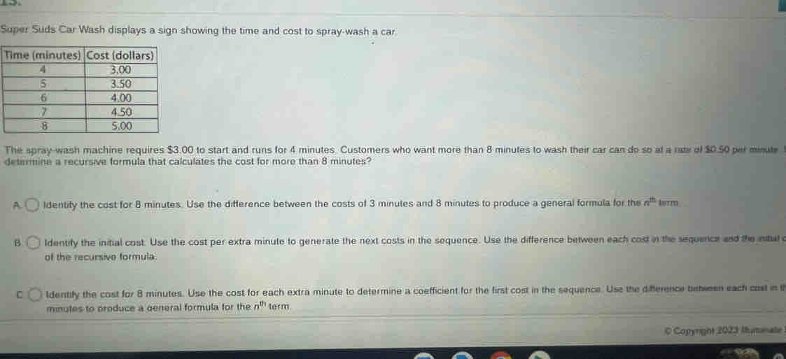 Super Suds Car Wash displays a sign showing the time and cost to spray-wash a car.
The spray-wash machine requires $3.00 to start and runs for 4 minutes. Customers who want more than 8 minutes to wash their car can do so at a rate of $0.50 per minute
determine a recursive formula that calculates the cost for more than 8 minutes?
A. ldentify the cost for 8 minutes. Use the difference between the costs of 3 minutes and 8 minutes to produce a general formula for the a^(th) burm
B ldentify the initial cost. Use the cost per extra minute to generate the next costs in the sequence. Use the difference between each cost in the sequence and the intal c
of the recursive formula
C ldentify the cost for 8 minutes. Use the cost for each extra minute to determine a coefficient for the first cost in the sequence. Use the difference between each cost in
minutes to produce a general formula for the n^(th) term
C Copyright 2023 Iumnate