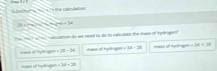 Substitut ie tot a to the calculation:
23+mu BsSsin°h_3,omega _3 ar =34
Theu rou w for calculation do we need to do to calculate the mass of hydrogen?
mess of hydragen =28-34 mess of hydrgen =34-28 mess of hydrages =34/ 28
mees of hydrogen =34+28