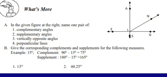 What’s More 
A. In the given figure at the right, name one pair of: 
1. complementary angles 
2. supplementary angles 
3. vertically opposite angles 
4. perpendicular lines 
B. Give the corresponding complements and supplements for the following measures. 
Example: 15°; Complement: 90°-15°=75°
Supplement : 180°-15°=165°
1. 13° 2. 60.25°