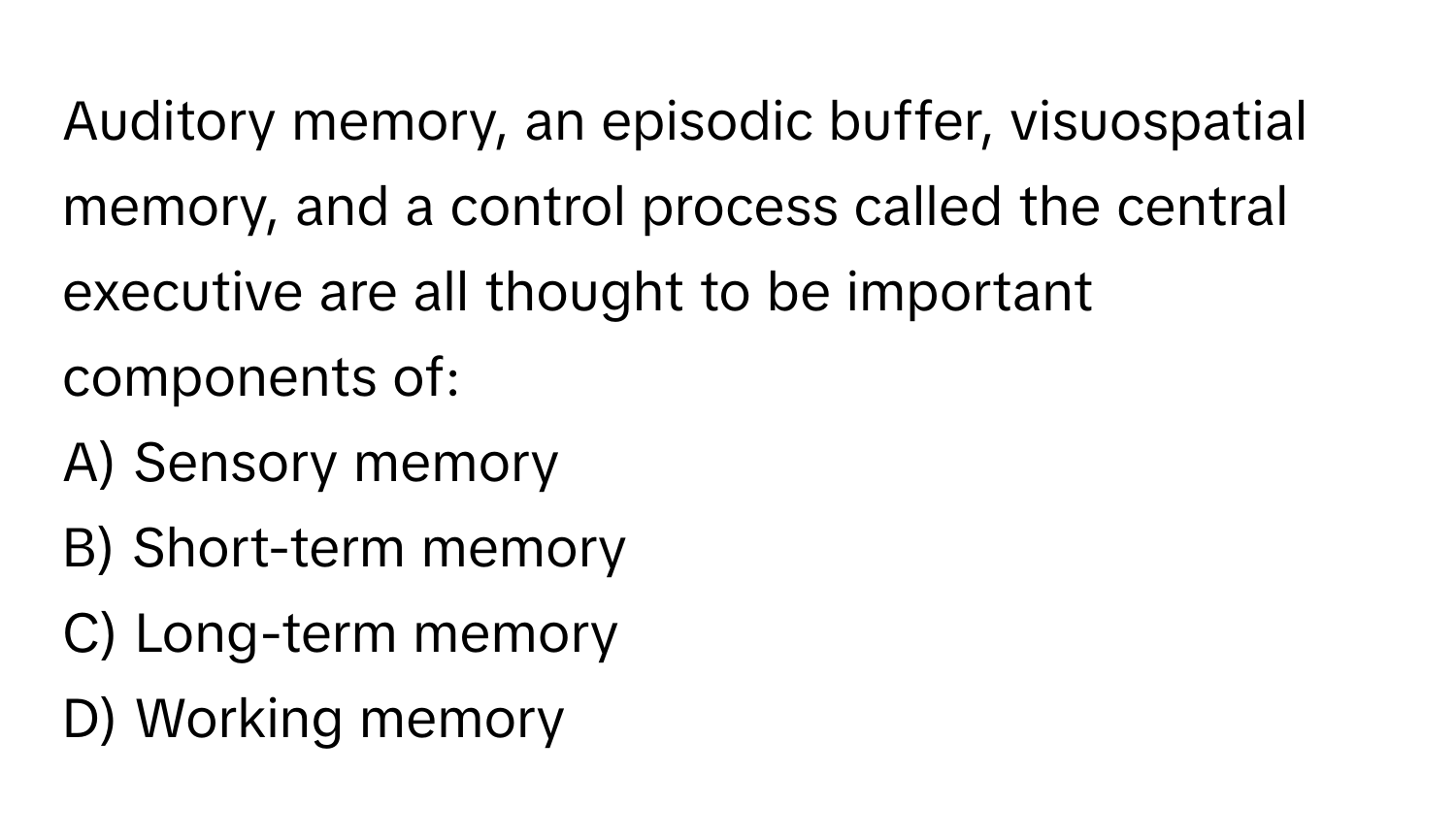 Auditory memory, an episodic buffer, visuospatial memory, and a control process called the central executive are all thought to be important components of:

A) Sensory memory 
B) Short-term memory 
C) Long-term memory 
D) Working memory