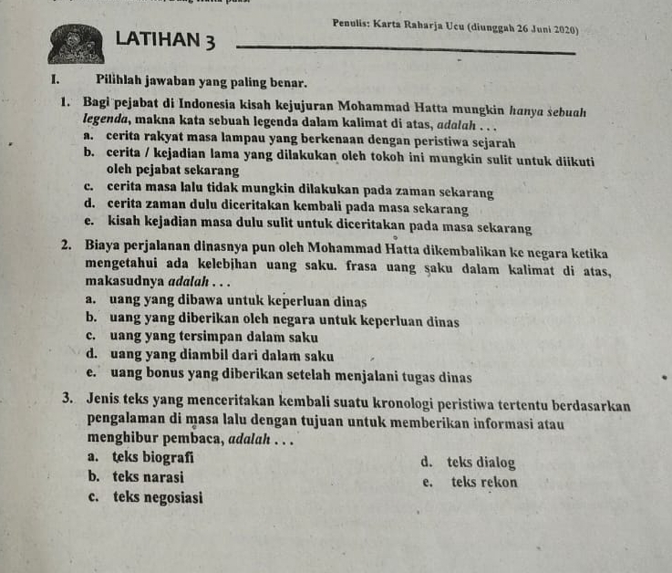 Penulis: Karta Raharja Ucu (diunggah 26 Juni 2020)
LATIHAN 3
I. Pilihlah jawaban yang paling benar.
1. Bagi pejabat di Indonesia kisah kejujuran Mohammad Hatta mungkin hanya sebuah
legenda, makna kata sebuah legenda dalam kalimat di atas, adalah . . .
a. cerita rakyat masa lampau yang berkenaan dengan peristiwa sejarah
b. cerita / kejadian lama yang dilakukan oleh tokoh ini mungkin sulit untuk diikuti
oleh pejabat sekarang
c. cerita masa lalu tidak mungkin dilakukan pada zaman sekarang
d. cerita zaman dulu diceritakan kembali pada masa sekarang
e. kisah kejadian masa dulu sulit untuk diceritakan pada masa sekarang
2. Biaya perjalanan dinasnya pun oleh Mohammad Hatta dikembalikan ke negara ketika
mengetahui ada kelebjhan uang saku. frasa uang şaku dalam kalimat di atas,
makasudnya adalah . . .
a. uang yang dibawa untuk keperluan dinas
b. uang yang diberikan olch negara untuk keperluan dinas
c. uang yang tersimpan dalam saku
d. uang yang diambil dari dalam saku
e. uang bonus yang diberikan setelah menjalani tugas dinas
3. Jenis teks yang menceritakan kembali suatu kronologi peristiwa tertentu berdasarkan
pengalaman di masa lalu dengan tujuan untuk memberikan informasi atau
menghibur pembaca, adalah . . .
a. teks biografi d. teks dialog
b. teks narasi e. teks rekon
c. teks negosiasi