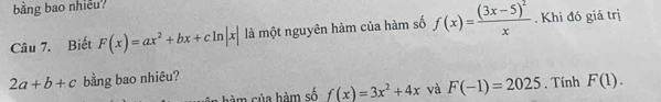 bằng bao nhiễu? 
Câu 7. Biết F(x)=ax^2+bx+cln |x| là một nguyên hàm của hàm số f(x)=frac (3x-5)^2x. Khi đó giá trị
2a+b+c bằng bao nhiêu? 
hàm của hàm số f(x)=3x^2+4x và F(-1)=2025. Tính F(1).