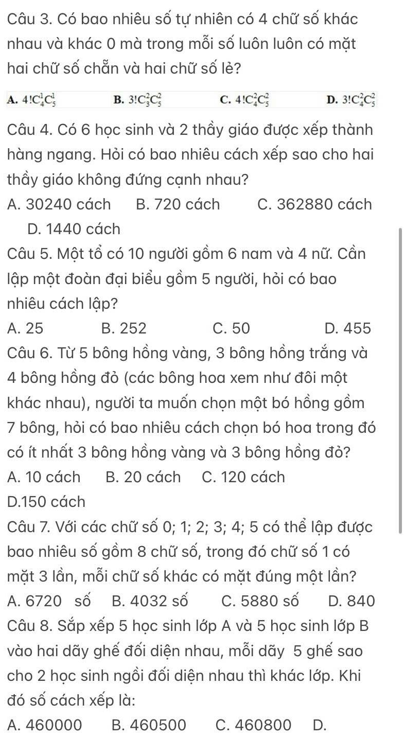 Có bao nhiêu số tự nhiên có 4 chữ số khác
nhau và khác 0 mà trong mỗi số luôn luôn có mặt
hai chữ số chẵn và hai chữ số lẻ?
A. 4!C_4^1C_5^1 B. 3!C_3^2C_5^2 C. 4!C_4^2C_5^2 D. 3!C_4^2C_5^2
Câu 4. Có 6 học sinh và 2 thầy giáo được xếp thành
hàng ngang. Hỏi có bao nhiêu cách xếp sao cho hai
thầy giáo không đứng cạnh nhau?
A. 30240 cách B. 720 cách C. 362880 cách
D. 1440 cách
Câu 5. Một tổ có 10 người gồm 6 nam và 4 nữ. Cần
lập một đoàn đại biểu gồm 5 người, hỏi có bao
nhiêu cách lập?
A. 25 B. 252 C. 50 D. 455
Câu 6. Từ 5 bông hồng vàng, 3 bông hồng trắng và
4 bông hồng đỏ (các bông hoa xem như đôi một
khác nhau), người ta muốn chọn một bó hồng gồm
7 bông, hỏi có bao nhiêu cách chọn bó hoa trong đó
có ít nhất 3 bông hồng vàng và 3 bông hồng đỏ?
A. 10 cách B. 20 cách C. 120 cách
D.150 cách
Câu 7. Với các chữ số 0; 1; 2; 3; 4; 5 có thể lập được
bao nhiêu số gồm 8 chữ số, trong đó chữ số 1 có
mặt 3 lần, mỗi chữ số khác có mặt đúng một lần?
A. 6720 số B. 4032 số C. 5880 số D. 840
Câu 8. Sắp xếp 5 học sinh lớp A và 5 học sinh lớp B
vào hai dãy ghế đối diện nhau, mỗi dãy 5 ghế sao
cho 2 học sinh ngồi đối diện nhau thì khác lớp. Khi
đó số cách xếp là:
A. 460000 B. 460500 C. 460800 D.