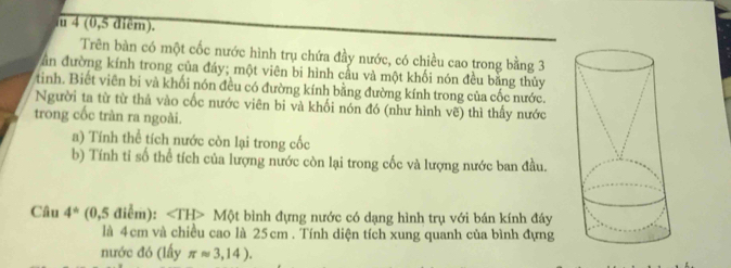 4 (0,5 điêm). 
Trên bàn có một cốc nước hình trụ chứa đầy nước, có chiều cao trong bằng 3
ần đường kính trong của đáy; một viên bi hình cầu và một khối nón đều bằng thủy 
tinh. Biết viên bi và khối nón đều có đường kính bằng đường kính trong của cốc nước. 
Người ta từ từ thả vào cốc nước viên bi và khối nón đó (như hình vẽ) thì thấy nước 
trong cốc tràn ra ngoài. 
a) Tính thể tích nước còn lại trong cốc 
b) Tính tỉ số thể tích của lượng nước còn lại trong cốc và lượng nước ban đầu. 
Câu 4° 1 (0,5 điểm): ∠ TH> Một bình đựng nước có dạng hình trụ với bán kính đáy 
là 4cm và chiều cao là 25cm. Tính diện tích xung quanh của bình đựng 
nước đó (lấy π approx 3,14).